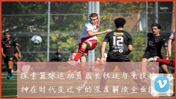 探索篮球运动员成长轨迹与竞技精神在时代变迁中的深度解读全面探讨