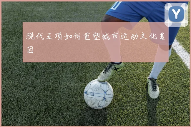 现代五项如何重塑城市运动文化基因