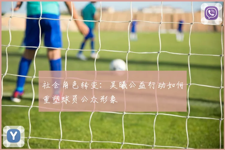 社会角色转变：吴曦公益行动如何重塑球员公众形象
