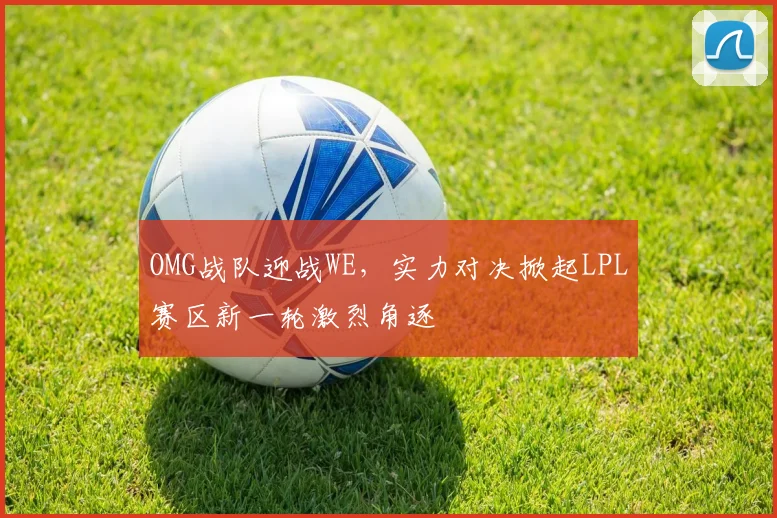 OMG战队迎战WE，实力对决掀起LPL赛区新一轮激烈角逐