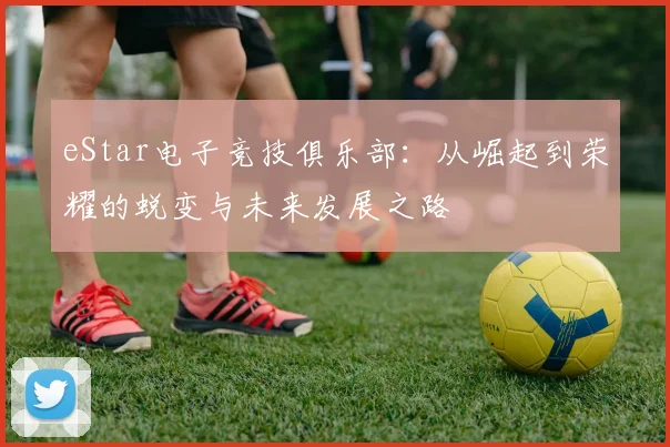 eStar电子竞技俱乐部：从崛起到荣耀的蜕变与未来发展之路