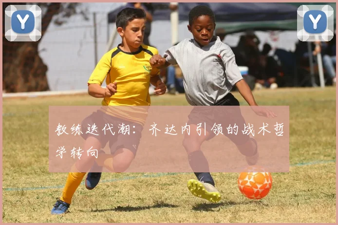教练迭代潮：齐达内引领的战术哲学转向