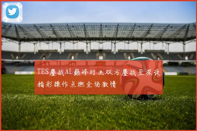 TES鏖战AL巅峰对决双方鏖战至深夜精彩操作点燃全场激情