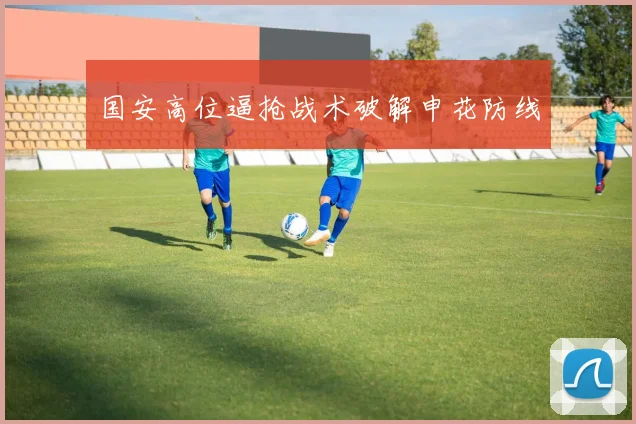 国安高位逼抢战术破解申花防线