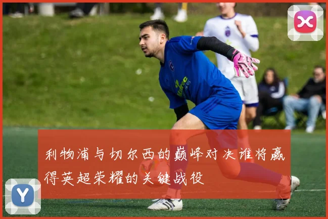 利物浦与切尔西的巅峰对决谁将赢得英超荣耀的关键战役