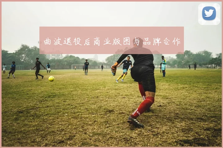 曲波退役后商业版图与品牌合作