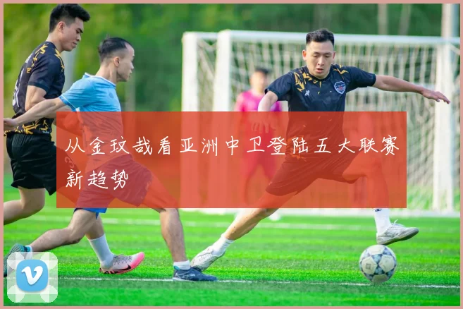 从金玟哉看亚洲中卫登陆五大联赛新趋势