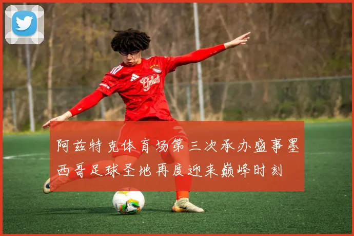 阿兹特克体育场第三次承办盛事墨西哥足球圣地再度迎来巅峰时刻