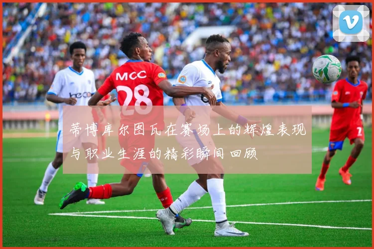 蒂博库尔图瓦在赛场上的辉煌表现与职业生涯的精彩瞬间回顾